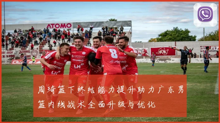 周琦篮下终结能力提升助力广东男篮内线战术全面升级与优化