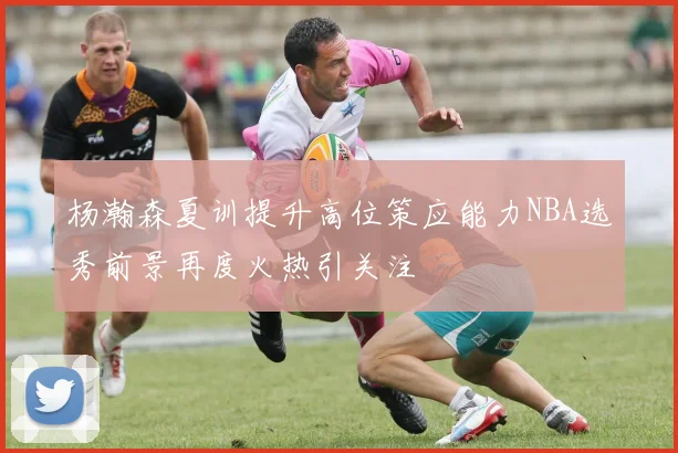杨瀚森夏训提升高位策应能力NBA选秀前景再度火热引关注