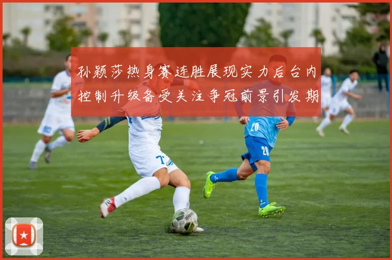 孙颖莎热身赛连胜展现实力后台内控制升级备受关注争冠前景引发期待