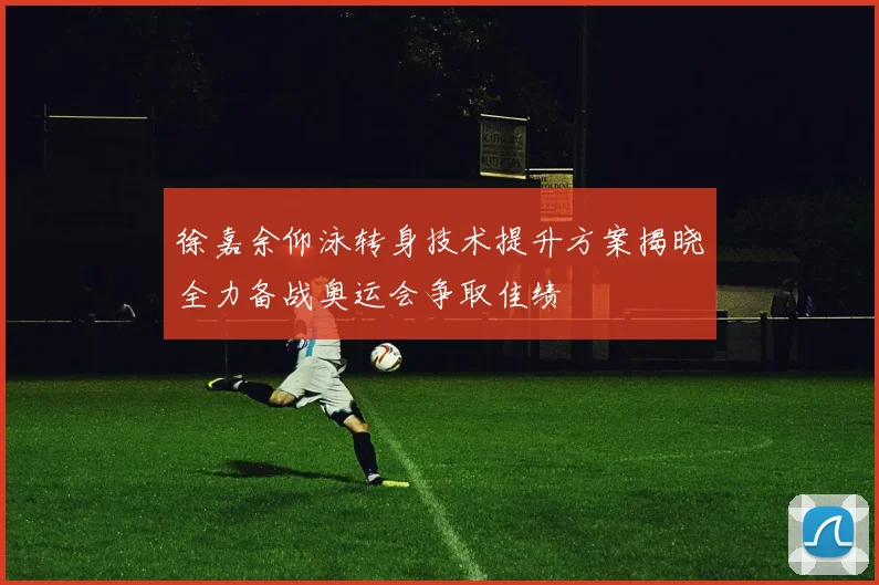 徐嘉余仰泳转身技术提升方案揭晓全力备战奥运会争取佳绩
