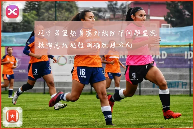 辽宁男篮热身赛外线防守问题显现杨鸣总结经验明确改进方向