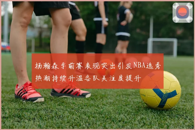 杨瀚森季前赛表现突出引发NBA选秀热潮持续升温各队关注度提升