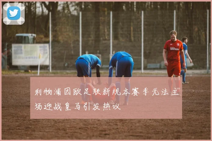 利物浦因欧足联新规本赛季无法主场迎战皇马引发热议