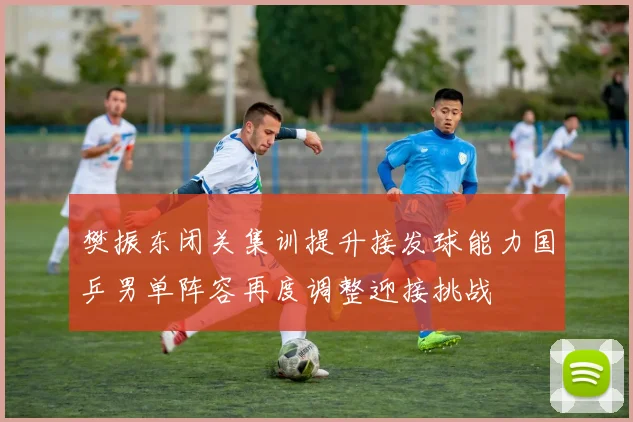 樊振东闭关集训提升接发球能力国乒男单阵容再度调整迎接挑战