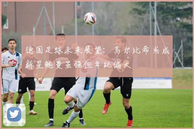 德国足球未来展望：乌尔比希或成新星鲍曼虽强但年纪偏大