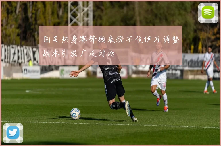 国足热身赛锋线表现不佳伊万调整战术引发广泛讨论